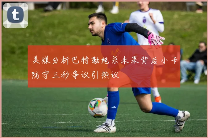 美媒分析巴特勒绝杀未果背后小卡防守三秒争议引热议