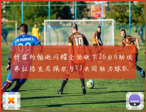 特雷约翰逊闪耀全场砍下26分6助攻弗拉格克尼佩尔与VJ共同助力球队表现出色