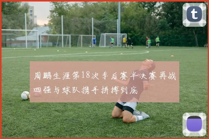 周鹏生涯第18次季后赛半决赛再战四强与球队携手拼搏到底