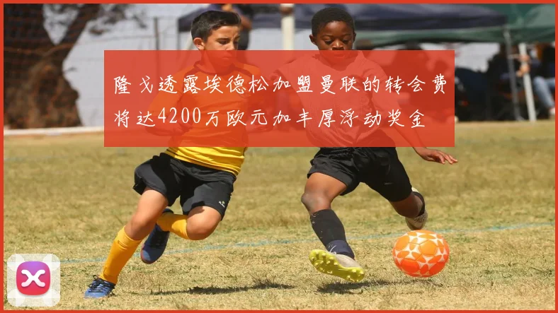 隆戈透露埃德松加盟曼联的转会费将达4200万欧元加丰厚浮动奖金