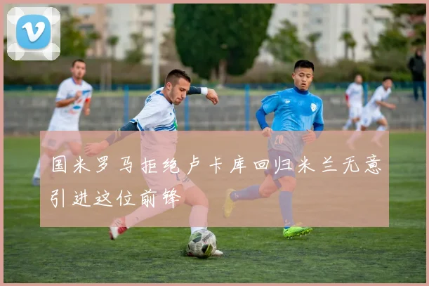 国米罗马拒绝卢卡库回归米兰无意引进这位前锋