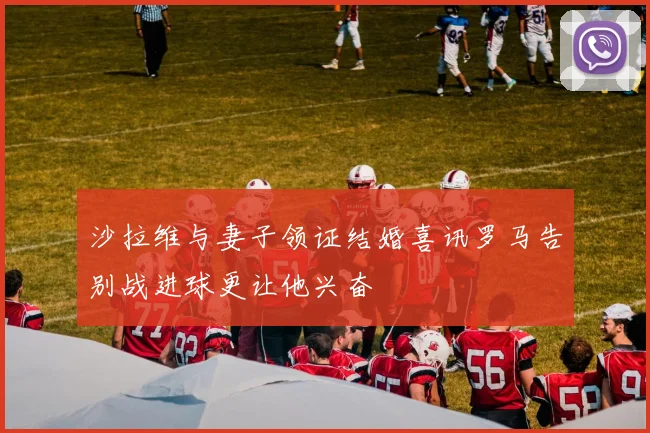 沙拉维与妻子领证结婚喜讯罗马告别战进球更让他兴奋