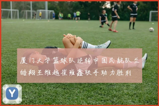 厦门大学篮球队逆转中国民航队兰皓翔王维越崔雍鑫联手助力胜利