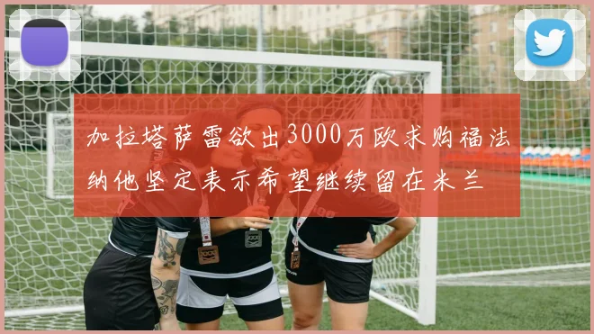 加拉塔萨雷欲出3000万欧求购福法纳他坚定表示希望继续留在米兰