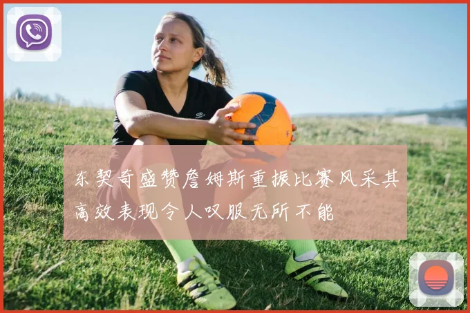 东契奇盛赞詹姆斯重振比赛风采其高效表现令人叹服无所不能