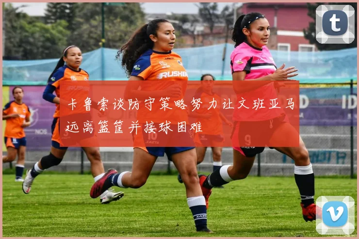 卡鲁索谈防守策略努力让文班亚马远离篮筐并接球困难